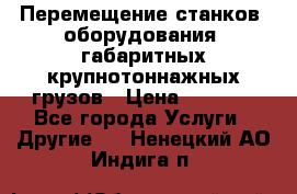 Перемещение станков, оборудования, габаритных крупнотоннажных грузов › Цена ­ 7 000 - Все города Услуги » Другие   . Ненецкий АО,Индига п.